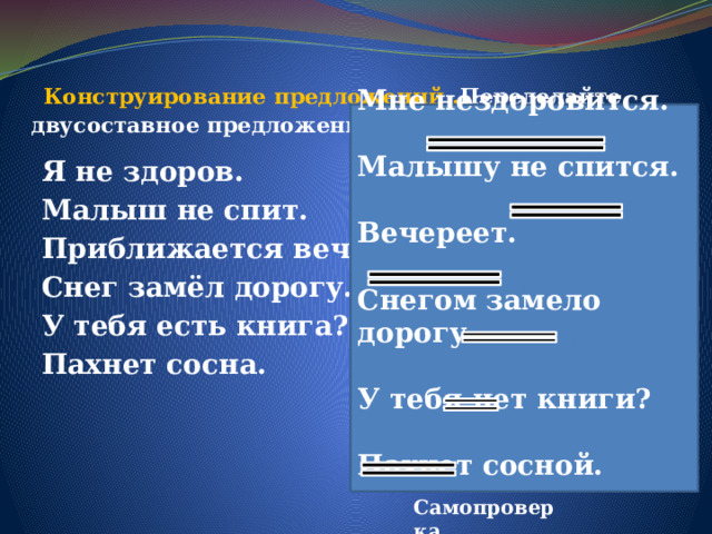   Конструирование предложений . Переделайте двусоставное предложение в безличное.    Мне нездоровится.  Малышу не спится.  Вечереет.  Снегом замело дорогу.  У тебя нет книги?  Пахнет сосной. Я не здоров. Малыш не спит. Приближается вечер. Снег замёл дорогу. У тебя есть книга? Пахнет сосна. Самопроверка  