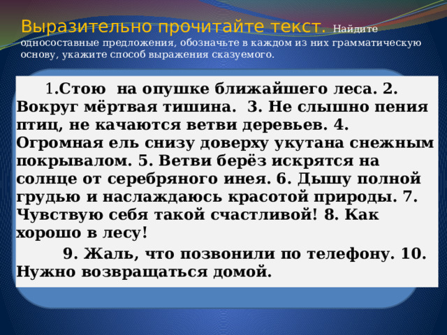 Выразительно прочитайте текст.  Найдите односоставные предложения, обозначьте в каждом из них грамматическую основу, укажите способ выражения сказуемого.      1 .Стою на опушке ближайшего леса. 2. Вокруг мёртвая тишина. 3. Не слышно пения птиц, не качаются ветви деревьев. 4. Огромная ель снизу доверху укутана снежным покрывалом. 5. Ветви берёз искрятся на солнце от серебряного инея. 6. Дышу полной грудью и наслаждаюсь красотой природы. 7. Чувствую себя такой счастливой! 8. Как хорошо в лесу!  9. Жаль, что позвонили по телефону. 10. Нужно возвращаться домой.  