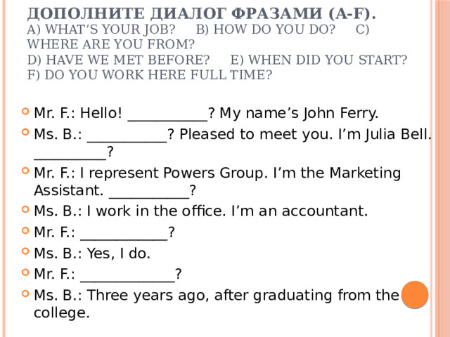Дополните диалог фразами (a-f).  a) What’s your job? b) How do you do? c) Where are you from?  d) Have we met before? e) When did you start? f) Do you work here full time? Mr. F.: Hello! ___________? My name’s John Ferry. Ms. B.: ___________? Pleased to meet you. I’m Julia Bell. __________? Mr. F.: I represent Powers Group. I’m the Marketing Assistant. ___________? Ms. B.: I work in the office. I’m an accountant. Mr. F.: ____________? Ms. B.: Yes, I do. Mr. F.: _____________? Ms. B.: Three years ago, after graduating from the college. 