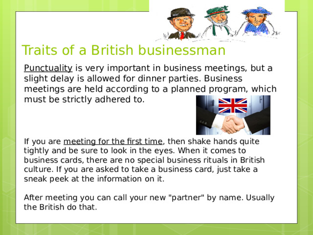 Traits of a British businessman Punctuality is very important in business meetings, but a slight delay is allowed for dinner parties. Business meetings are held according to a planned program, which must be strictly adhered to. If you are meeting for the first time , then shake hands quite tightly and be sure to look in the eyes. When it comes to business cards, there are no special business rituals in British culture. If you are asked to take a business card, just take a sneak peek at the information on it. After meeting you can call your new 
