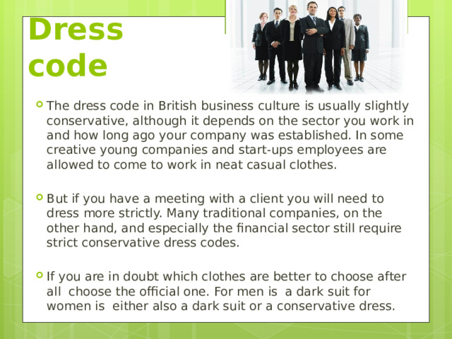 Dress code The dress code in British business culture is usually slightly conservative, although it depends on the sector you work in and how long ago your company was established. In some creative young companies and start-ups employees are allowed to come to work in neat casual clothes. But if you have a meeting with a client you will need to dress more strictly. Many traditional companies, on the other hand, and especially the financial sector still require strict conservative dress codes. If you are in doubt which clothes are better to choose after all choose the official one. For men is a dark suit for women is either also a dark suit or a conservative dress. 