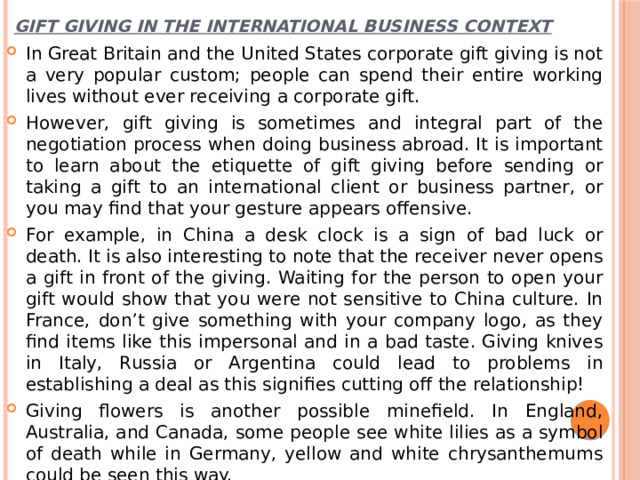 Gift giving in the international business context In Great Britain and the United States corporate gift giving is not a very popular custom; people can spend their entire working lives without ever receiving a corporate gift. However, gift giving is sometimes and integral part of the negotiation process when doing business abroad. It is important to learn about the etiquette of gift giving before sending or taking a gift to an international client or business partner, or you may find that your gesture appears offensive. For example, in China a desk clock is a sign of bad luck or death. It is also interesting to note that the receiver never opens a gift in front of the giving. Waiting for the person to open your gift would show that you were not sensitive to China culture. In France, don’t give something with your company logo, as they find items like this impersonal and in a bad taste. Giving knives in Italy, Russia or Argentina could lead to problems in establishing a deal as this signifies cutting off the relationship! Giving flowers is another possible minefield. In England, Australia, and Canada, some people see white lilies as a symbol of death while in Germany, yellow and white chrysanthemums could be seen this way. 