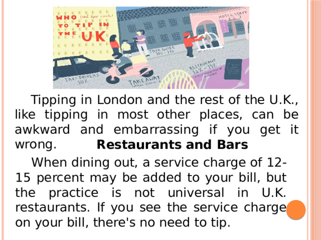  Tipping in London and the rest of the U.K., like tipping in most other places, can be awkward and embarrassing if you get it wrong. Restaurants and Bars  When dining out, a service charge of 12-15 percent may be added to your bill, but the practice is not universal in U.K. restaurants. If you see the service charge on your bill, there's no need to tip. 
