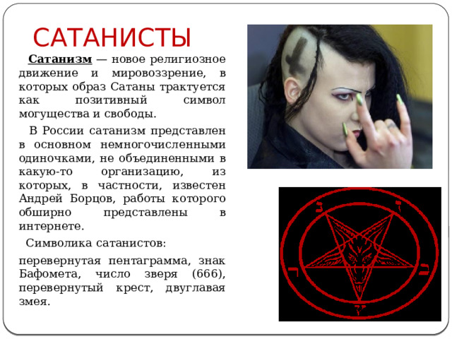 САТАНИСТЫ  Сатанизм  — новое религиозное движение и мировоззрение, в которых образ Сатаны трактуется как позитивный символ могущества и свободы.  В России сатанизм представлен в основном немногочисленными одиночками, не объединенными в какую-то организацию, из которых, в частности, известен Андрей Борцов, работы которого обширно представлены в интернете.  Символика сатанистов: перевернутая пентаграмма, знак Бафомета, число зверя (666), перевернутый крест, двуглавая змея. 