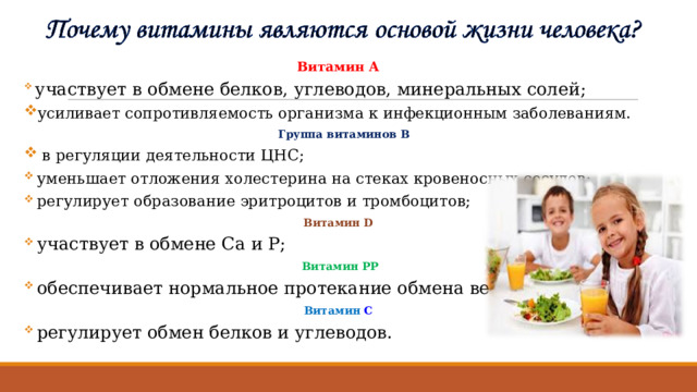 Витамин А  участвует в обмене белков, углеводов, минеральных солей; усиливает сопротивляемость организма к инфекционным заболеваниям.  Группа витаминов В  в регуляции деятельности ЦНС;  уменьшает отложения холестерина на стеках кровеносных сосудов;  регулирует образование эритроцитов и тромбоцитов; Витамин D  участвует в обмене Са и Р;  Витамин  РР  обеспечивает нормальное протекание обмена веществ; Витамин  С  регулирует обмен белков и углеводов. 