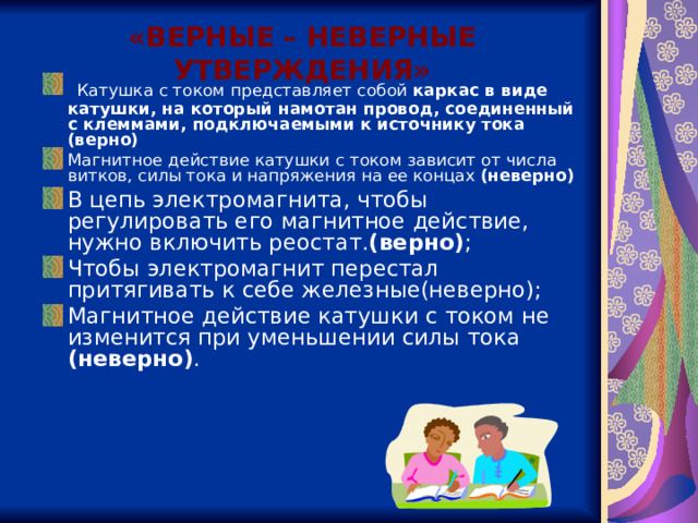 «ВЕРНЫЕ – НЕВЕРНЫЕ УТВЕРЖДЕНИЯ» Катушка с током представляет собой каркас в виде катушки, на который намотан провод, соеди­ненный с клеммами, подключаемыми к источнику тока (верно)  Магнитное действие катушки с током зависит от числа витков, силы тока и напряжения на ее концах (неверно) В цепь электромагнита, чтобы регулировать его магнитное действие, нужно включить реостат. (верно) ; Чтобы электромагнит пере­стал притягивать к себе железные(неверно); Магнитное действие катушки с током не изменится при уменьшении силы тока (неверно) .  