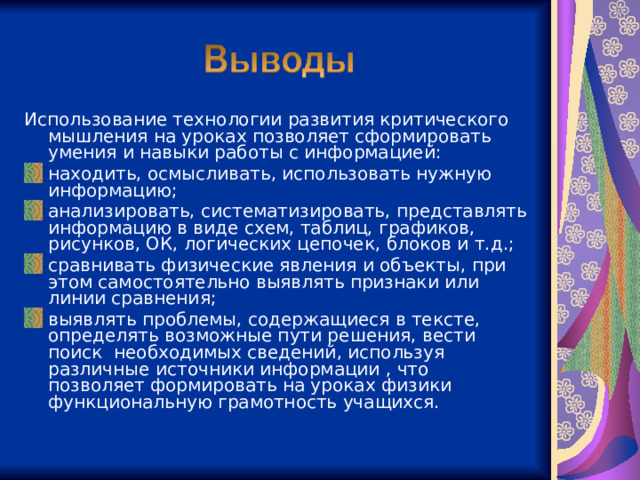 Использование технологии развития критического мышления на уроках позволяет сформировать умения и навыки работы с информацией: находить, осмысливать, использовать нужную информацию; анализировать, систематизировать, представлять информацию в виде схем, таблиц, графиков, рисунков, ОК, логических цепочек, блоков и т.д.; сравнивать физические явления и объекты, при этом самостоятельно выявлять признаки или линии сравнения; выявлять проблемы, содержащиеся в тексте, определять возможные пути решения, вести поиск необходимых сведений, используя различные источники информации , что позволяет формировать на уроках физики функциональную грамотность учащихся.  