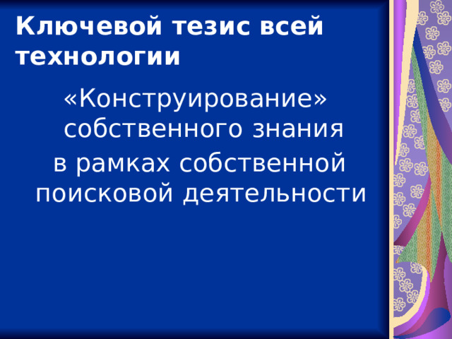 Ключевой тезис всей технологии «Конструирование» собственного знания  в рамках собственной поисковой деятельности  