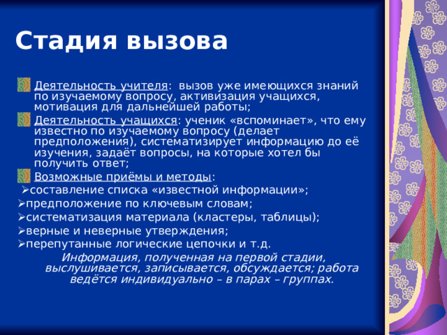 Стадия вызова Деятельность учителя : вызов уже имеющихся знаний по изучаемому вопросу, активизация учащихся, мотивация для дальнейшей работы; Деятельность учащихся : ученик «вспоминает», что ему известно по изучаемому вопросу (делает предположения), систематизирует информацию до её изучения, задаёт вопросы, на которые хотел бы получить ответ; Возможные приёмы и методы :   составление списка «известной информации»;  предположение по ключевым словам;  систематизация материала (кластеры, таблицы);  верные и неверные утверждения;  перепутанные логические цепочки и т.д. Информация, полученная на первой стадии, выслушивается, записывается, обсуждается; работа ведётся индивидуально – в парах – группах. 