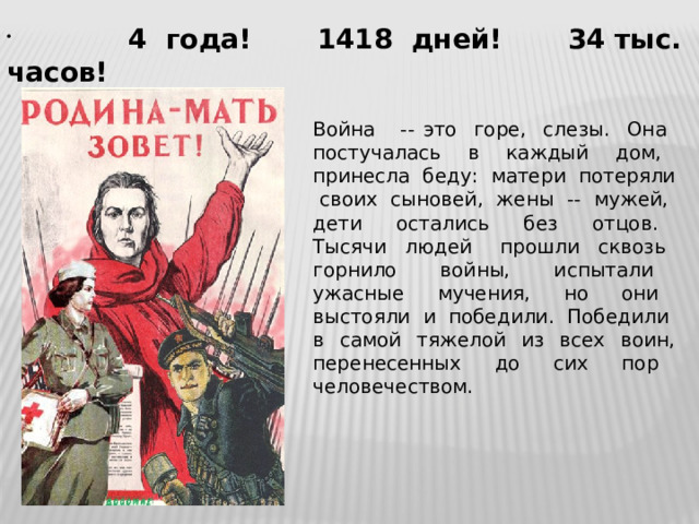  4 года! 1418 дней! 34 тыс. часов! Война -- это горе, слезы. Она постучалась в каждый дом, принесла беду: матери потеряли своих сыновей, жены -- мужей, дети остались без отцов. Тысячи людей прошли сквозь горнило войны, испытали ужасные мучения, но они выстояли и победили. Победили в самой тяжелой из всех воин, перенесенных до сих пор человечеством. 