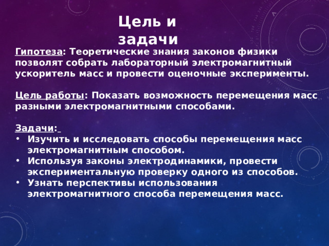 Цель и задачи Гипотеза : Теоретические знания законов физики позволят собрать лабораторный электромагнитный ускоритель масс и провести оценочные эксперименты.  Цель работы : Показать возможность перемещения масс разными электромагнитными способами. Задачи :  Изучить и исследовать способы перемещения масс электромагнитным способом. Используя законы электродинамики, провести экспериментальную проверку одного из способов. Узнать перспективы использования электромагнитного способа перемещения масс. 