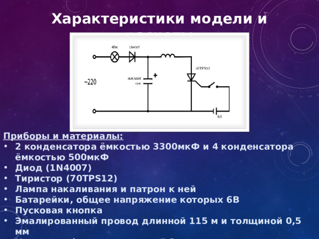 Характеристики модели и расчеты Приборы и материалы: 2 конденсатора ёмкостью 3300мкФ и 4 конденсатора ёмкостью 500мкФ Диод (1N4007) Тиристор (70TPS12) Лампа накаливания и патрон к ней Батарейки, общее напряжение которых 6В Пусковая кнопка Эмалированный провод длинной 115 м и толщиной 0,5 мм Корпус из фанеры толщиной 2 см 