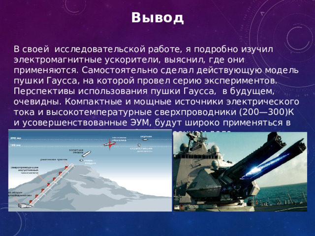 Вывод В своей исследовательской работе, я подробно изучил электромагнитные ускорители, выяснил, где они применяются. Самостоятельно сделал действующую модель пушки Гаусса, на которой провел серию экспериментов. Перспективы использования пушки Гаусса, в будущем, очевидны. Компактные и мощные источники электрического тока и высокотемпературные сверхпроводники (200—300)К и усовершенствованные ЭУМ, будут широко применяться в промышленности, науке, быту и военном деле.  