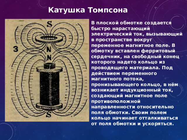 Катушка Томпсона В плоской обмотке создается быстро нарастающий электрический ток, вызывающий в пространстве вокруг переменное магнитное поле. В обмотку вставлен ферритовый сердечник, на свободный конец которого надето кольцо из проводящего материала. Под действием переменного магнитного потока, пронизывающего кольцо, в нём возникает индукционный ток, создающий магнитное поле противоположной направленности относительно поля обмотки. Своим полем кольцо начинает отталкиваться от поля обмотки и ускоряться. 