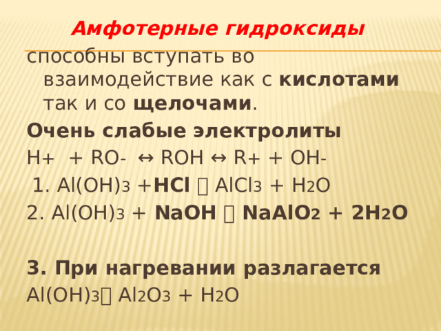 Амфотерные гидроксиды способны вступать во взаимодействие как с кислотами так и со щелочами . Очень слабые электролиты H + + RO - ↔ ROH ↔ R + + OH -  1. Al(OH) 3 + HCl   AlCl 3 + H 2 O 2. Al(OH) 3 + NaOH  NaAlO 2 + 2H 2 O  3. При нагревании разлагается Al(OH) 3  Al 2 O 3 + H 2 O 