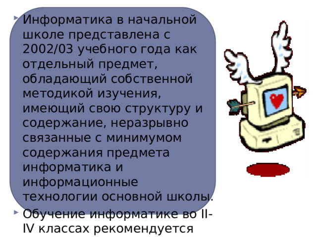 Информатика в начальной школе представлена с 2002/03 учебного года как отдельный предмет, обладающий собственной методикой изучения, имеющий свою структуру и содержание, неразрывно связанные с минимумом содержания предмета информатика и информационные технологии основной школы. Обучение информатике во II-IV классах рекомендуется проводить учителям начальной школы  