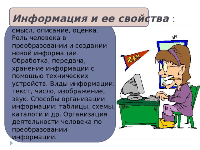 Информация и ее свойства  : смысл, описание, оценка. Роль человека в преобразовании и создании новой информации. Обработка, передача, хранение информации с помощью технических устройств. Виды информации: текст, число, изображение, звук. Способы организации информации: таблицы, схемы, каталоги и др. Организация деятельности человека по преобразовании информации.  