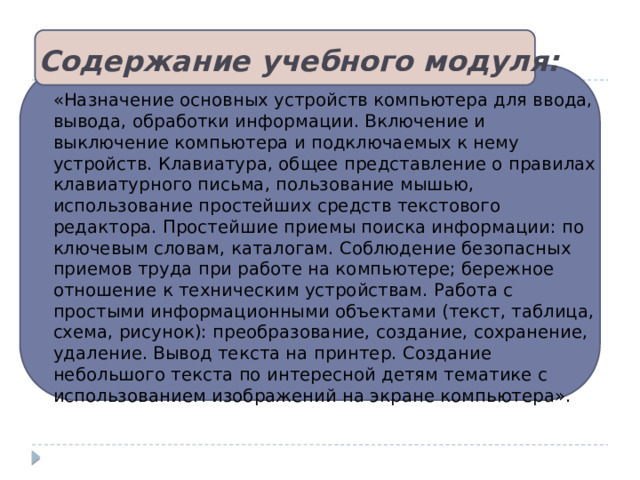 Содержание учебного модуля: «Назначение основных устройств компьютера для ввода, вывода, обработки информации. Включение и выключение компьютера и подключаемых к нему устройств. Клавиатура, общее представление о правилах клавиатурного письма, пользование мышью, использование простейших средств текстового редактора. Простейшие приемы поиска информации: по ключевым словам, каталогам. Соблюдение безопасных приемов труда при работе на компьютере; бережное отношение к техническим устройствам. Работа с простыми информационными объектами (текст, таблица, схема, рисунок): преобразование, создание, сохранение, удаление. Вывод текста на принтер. Создание небольшого текста по интересной детям тематике с использованием изображений на экране компьютера». 