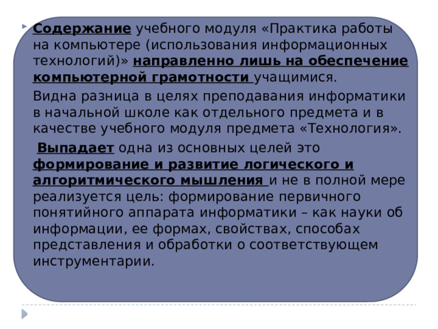 Содержание учебного модуля «Практика работы на компьютере (использования информационных технологий)» направленно лишь на обеспечение компьютерной грамотности учащимися. Видна разница в целях преподавания информатики в начальной школе как отдельного предмета и в качестве учебного модуля предмета «Технология».  Выпадает одна из основных целей это формирование и развитие логического и алгоритмического мышления и не в полной мере реализуется цель: формирование первичного понятийного аппарата информатики – как науки об информации, ее формах, свойствах, способах представления и обработки о соответствующем инструментарии. 