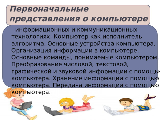 Первоначальные представления о компьютере   информационных и коммуникационных технологиях. Компьютер как исполнитель алгоритма. Основные устройства компьютера. Организация информации в компьютере. Основные команды, понимаемые компьютером. Преобразование числовой, текстовой, графической и звуковой информации с помощью компьютера. Хранение информации с помощью компьютера. Передача информации с помощью компьютера.   