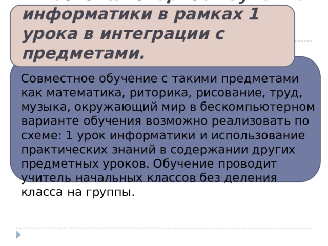 1.Бескомпьютерное изучение информатики в рамках 1 урока в интеграции с предметами. Совместное обучение с такими предметами как математика, риторика, рисование, труд, музыка, окружающий мир в бескомпьютерном варианте обучения возможно реализовать по схеме: 1 урок информатики и использование практических знаний в содержании других предметных уроков. Обучение проводит учитель начальных классов без деления класса на группы. 