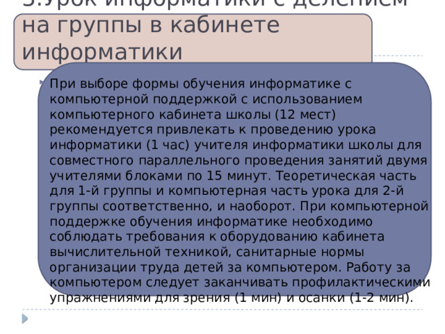 3.Урок информатики с делением на группы в кабинете информатики При выборе формы обучения информатике с компьютерной поддержкой с использованием компьютерного кабинета школы (12 мест) рекомендуется привлекать к проведению урока информатики (1 час) учителя информатики школы для совместного параллельного проведения занятий двумя учителями блоками по 15 минут. Теоретическая часть для 1-й группы и компьютерная часть урока для 2-й группы соответственно, и наоборот. При компьютерной поддержке обучения информатике необходимо соблюдать требования к оборудованию кабинета вычислительной техникой, санитарные нормы организации труда детей за компьютером. Работу за компьютером следует заканчивать профилактическими упражнениями для зрения (1 мин) и осанки (1-2 мин). 