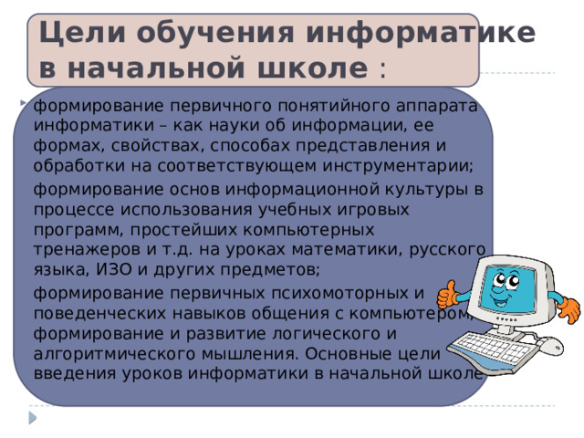 Цели обучения информатике в начальной школе  : формирование первичного понятийного аппарата информатики – как науки об информации, ее формах, свойствах, способах представления и обработки на соответствующем инструментарии; формирование основ информационной культуры в процессе использования учебных игровых программ, простейших компьютерных тренажеров и т.д. на уроках математики, русского языка, ИЗО и других предметов; формирование первичных психомоторных и поведенческих навыков общения с компьютером; формирование и развитие логического и алгоритмического мышления. Основные цели введения уроков информатики в начальной школе  