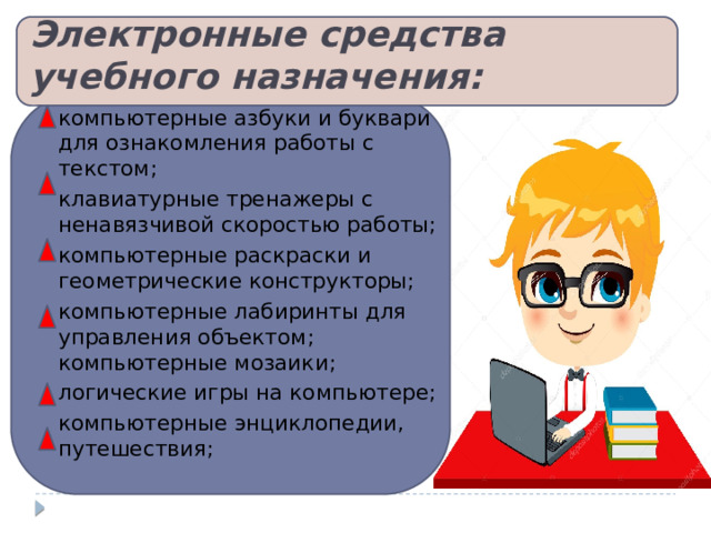 Электронные средства учебного назначения: компьютерные азбуки и буквари для ознакомления работы с текстом; клавиатурные тренажеры с ненавязчивой скоростью работы; компьютерные раскраски и геометрические конструкторы; компьютерные лабиринты для управления объектом; компьютерные мозаики; логические игры на компьютере; компьютерные энциклопедии, путешествия; 