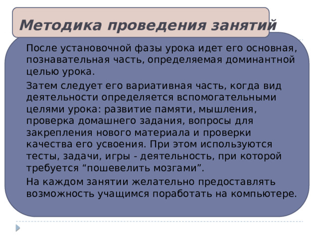 Методика проведения занятий После установочной фазы урока идет его основная, познавательная часть, определяемая доминантной целью урока. Затем следует его вариативная часть, когда вид деятельности определяется вспомогательными целями урока: развитие памяти, мышления, проверка домашнего задания, вопросы для закрепления нового материала и проверки качества его усвоения. При этом используются тесты, задачи, игры - деятельность, при которой требуется “пошевелить мозгами”. На каждом занятии желательно предоставлять возможность учащимся поработать на компьютере. 