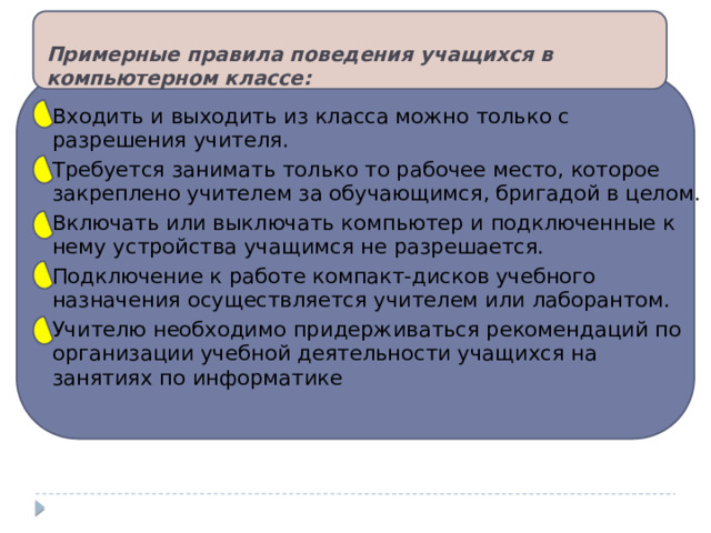 Примерные правила поведения учащихся в компьютерном классе:   Входить и выходить из класса можно только с разрешения учителя. Требуется занимать только то рабочее место, которое закреплено учителем за обучающимся, бригадой в целом. Включать или выключать компьютер и подключенные к нему устройства учащимся не разрешается. Подключение к работе компакт-дисков учебного назначения осуществляется учителем или лаборантом. Учителю необходимо придерживаться рекомендаций по организации учебной деятельности учащихся на занятиях по информатике 