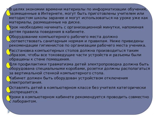 В целях экономии времени материалы по информатизации обучения, размещенные в Интернете, могут быть приготовлены учителем или методистом школы заранее и могут использоваться на уроке уже как материалы, размещенные на диске. Урок необходимо начинать с организационной минутки, напоминая детям правила поведения в кабинете. Оборудование компьютерного рабочего места должно соответствовать санитарным нормам и правилам. Ниже приведены рекомендации гигиенистов по организации рабочего места ученика. Расстановка компьютерных столов должна производиться таким образом, чтобы все токоведущие части устройств и разъемы были обращены к стене помещения. Для профилактики травматизма детей электропроводка должна быть оборудована специальными коробами, розетки должны располагаться за вертикальной стенкой компьютерного стола. Кабинет должен быть оборудован устройством отключения электропитания. Оставлять детей в компьютерном классе без учителя категорически воспрещается. Уроки в компьютерном кабинете рекомендуется проводить совместно с лаборантом. 