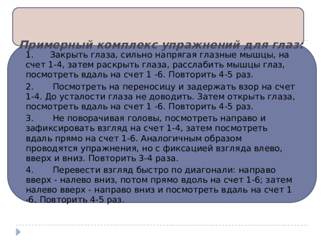 Примерный комплекс упражнений для глаз:   1.      Закрыть глаза, сильно напрягая глазные мышцы, на счет 1-4, затем раскрыть глаза, расслабить мышцы глаз, посмотреть вдаль на счет 1 -6. Повторить 4-5 раз. 2.       Посмотреть на переносицу и задержать взор на счет 1-4. До усталости глаза не доводить. Затем открыть глаза, посмотреть вдаль на счет 1 -6. Повторить 4-5 раз. 3.       Не поворачивая головы, посмотреть направо и зафиксировать взгляд на счет 1-4, затем посмотреть вдаль прямо на счет 1-6. Аналогичным образом проводятся упражнения, но с фиксацией взгляда влево, вверх и вниз. Повторить 3-4 раза. 4.       Перевести взгляд быстро по диагонали: направо вверх - налево вниз, потом прямо вдоль на счет 1-6; затем налево вверх - направо вниз и посмотреть вдаль на счет 1 -6. Повторить 4-5 раз. 