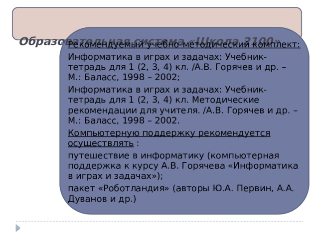 Образовательная система «Школа 2100»   Рекомендуемый учебно-методический комплект: Информатика в играх и задачах: Учебник-тетрадь для 1 (2, 3, 4) кл. /А.В. Горячев и др. – М.: Баласс, 1998 – 2002; Информатика в играх и задачах: Учебник-тетрадь для 1 (2, 3, 4) кл. Методические рекомендации для учителя. /А.В. Горячев и др. – М.: Баласс, 1998 – 2002. Компьютерную поддержку рекомендуется осуществлять  : путешествие в информатику (компьютерная поддержка к курсу А.В. Горячева «Информатика в играх и задачах»); пакет «Роботландия» (авторы Ю.А. Первин, А.А. Дуванов и др.) 