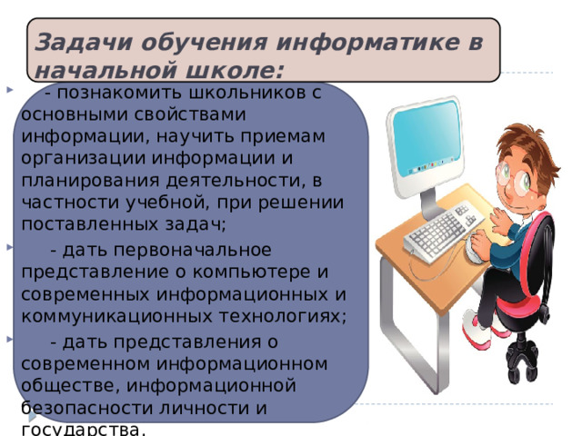 Задачи обучения информатике в начальной школе:         - познакомить школьников с основными свойствами информации, научить приемам организации информации и планирования деятельности, в частности учебной, при решении поставленных задач;      - дать первоначальное представление о компьютере и современных информационных и коммуникационных технологиях;      - дать представления о современном информационном обществе, информационной безопасности личности и государства.  