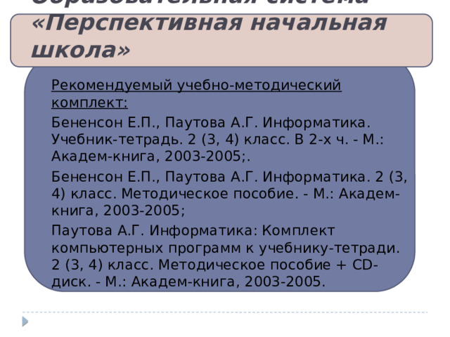 Образовательная система «Перспективная начальная школа»   Рекомендуемый учебно-методический комплект: Бененсон Е.П., Паутова А.Г. Информатика. Учебник-тетрадь. 2 (3, 4) класс. В 2-х ч. - М.: Академ-книга, 2003-2005;. Бененсон Е.П., Паутова А.Г. Информатика. 2 (3, 4) класс. Методическое пособие. - М.: Академ-книга, 2003-2005; Паутова А.Г. Информатика: Комплект компьютерных программ к учебнику-тетради. 2 (3, 4) класс. Методическое пособие + CD-диск. - М.: Академ-книга, 2003-2005. 