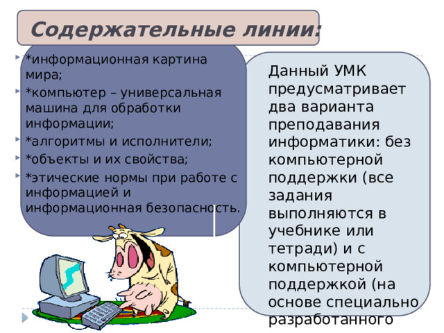 Содержательные линии:   *информационная картина мира; *компьютер – универсальная машина для обработки информации; *алгоритмы и исполнители; *объекты и их свойства; *этические нормы при работе с информацией и информационная безопасность. Данный УМК предусматривает два варианта преподавания информатики: без компьютерной поддержки (все задания выполняются в учебнике или тетради) и с компьютерной поддержкой (на основе специально разработанного программного комплекса).  