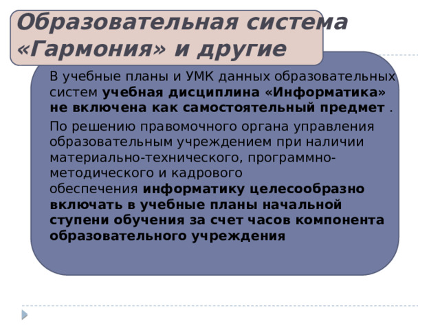 Образовательная система «Гармония» и другие   В учебные планы и УМК данных образовательных систем  учебная дисциплина «Информатика» не включена как самостоятельный предмет  . По решению правомочного органа управления образовательным учреждением при наличии материально-технического, программно-методического и кадрового обеспечения  информатику целесообразно включать в учебные планы начальной ступени обучения за счет часов компонента образовательного учреждения   