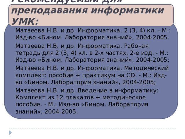 Рекомендуемый для преподавания информатики УМК: Матвеева Н.В. и др. Информатика. 2 (3, 4) кл. - М.: Изд-во «Бином. Лаборатория знаний», 2004-2005. Матвеева Н.В. и др. Информатика. Рабочая тетрадь для 2 (3, 4) кл. в 2-х частях, 2-е изд. - М.: Изд-во «Бином. Лаборатория знаний», 2004-2005; Матвеева Н.В. и др. Информатика. Методический комплект: пособие + практикум на CD. - М.: Изд-во «Бином. Лаборатория знаний», 2004-2005; Матвеева Н.В. и др. Введение в информатику: Комплект из 12 плакатов + методическое пособие. - М.: Изд-во «Бином. Лаборатория знаний», 2004-2005. 