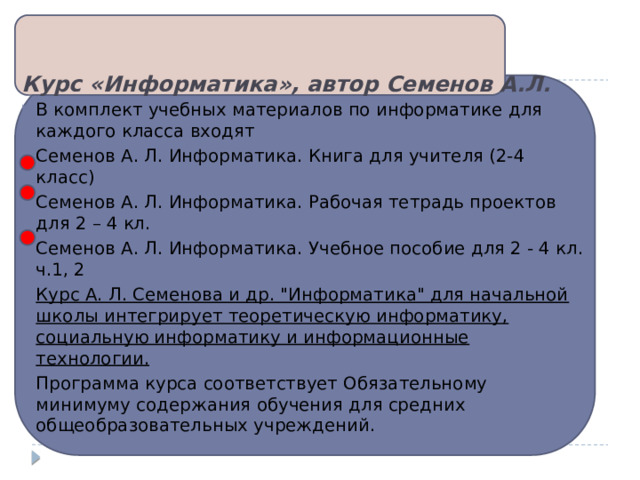 Курс «Информатика», автор Семенов А.Л.   В комплект учебных материалов по информатике для каждого класса входят Семенов А. Л. Информатика. Книга для учителя (2-4 класс) Семенов А. Л. Информатика. Рабочая тетрадь проектов для 2 – 4 кл. Семенов А. Л. Информатика. Учебное пособие для 2 - 4 кл. ч.1, 2 Курс А. Л. Семенова и др. 