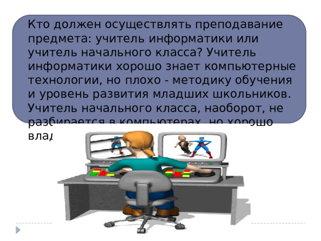 Кто должен осуществлять преподавание предмета: учитель информатики или учитель начального класса? Учитель информатики хорошо знает компьютерные технологии, но плохо - методику обучения и уровень развития младших школьников. Учитель начального класса, наоборот, не разбирается в компьютерах, но хорошо владеет методикой обучения. 