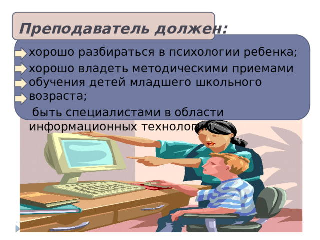 Преподаватель должен:   хорошо разбираться в психологии ребенка; хорошо владеть методическими приемами обучения детей младшего школьного возраста;  быть специалистами в области информационных технологий. 