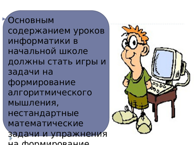 Основным содержанием уроков информатики в начальной школе должны стать игры и задачи на формирование алгоритмического мышления, нестандартные математические задачи и упражнения на формирование навыков работы на компьютере . 