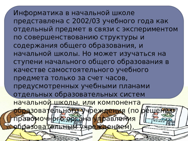 Информатика в начальной школе представлена с 2002/03 учебного года как отдельный предмет в связи с экспериментом по совершенствованию структуры и содержания общего образования, и начальной школы. Но может изучаться на ступени начального общего образования в качестве самостоятельного учебного предмета только за счет часов, предусмотренных учебными планами отдельных образовательных систем начальной школы, или компонента образовательного учреждения (по решению правомочного органа управления образовательным учреждением). 