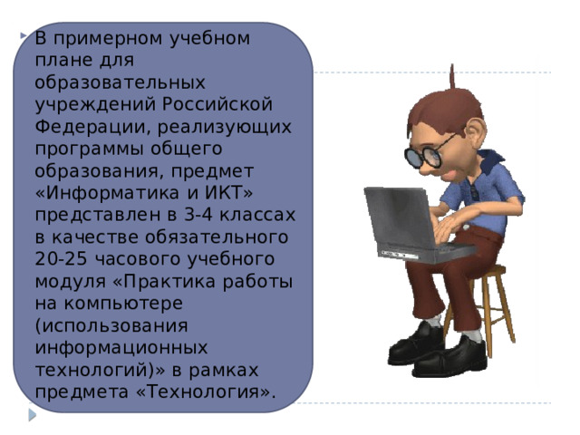 В примерном учебном плане для образовательных учреждений Российской Федерации, реализующих программы общего образования, предмет «Информатика и ИКТ» представлен в 3-4 классах в качестве обязательного 20-25 часового учебного модуля «Практика работы на компьютере (использования информационных технологий)» в рамках предмета «Технология».  