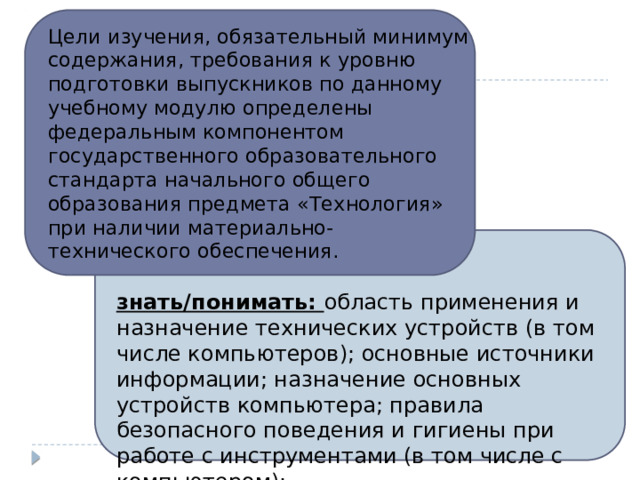 Цели изучения, обязательный минимум содержания, требования к уровню подготовки выпускников по данному учебному модулю определены федеральным компонентом государственного образовательного стандарта начального общего образования предмета «Технология» при наличии материально-технического обеспечения.  знать/понимать: область применения и назначение технических устройств (в том числе компьютеров); основные источники информации; назначение основных устройств компьютера; правила безопасного поведения и гигиены при работе с инструментами (в том числе с компьютером); 