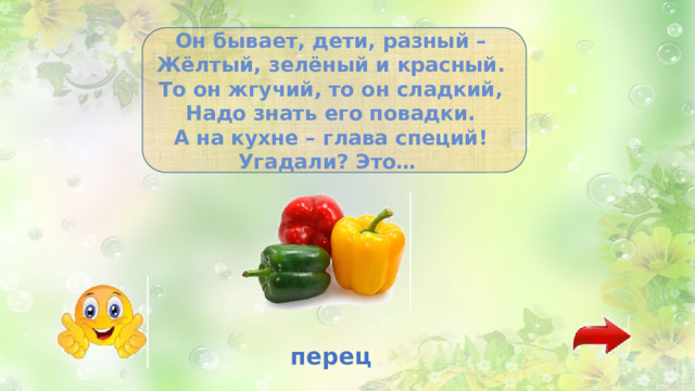 Он бывает, дети, разный –   Жёлтый, зелёный и красный.   То он жгучий, то он сладкий,   Надо знать его повадки.   А на кухне – глава специй!   Угадали? Это…   перец 