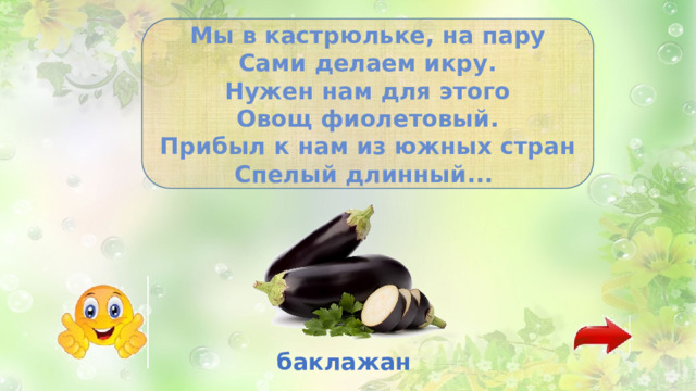 Мы в кастрюльке, на пару Сами делаем икру. Нужен нам для этого Овощ фиолетовый. Прибыл к нам из южных стран Спелый длинный... баклажан 