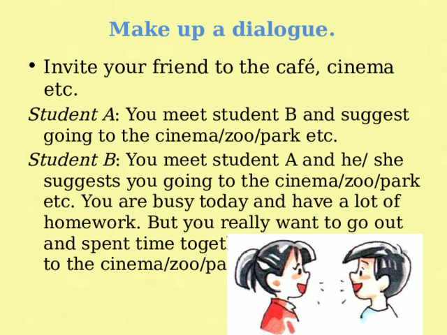 Make up a dialogue. Invite your friend to the café, cinema etc. Student A : You meet student B and suggest going to the cinema/zoo/park etc. Student B : You meet student A and he/ she suggests you going to the cinema/zoo/park etc. You are busy today and have a lot of homework. But you really want to go out and spent time together and suggest going to the cinema/zoo/park etc. tomorrow. 