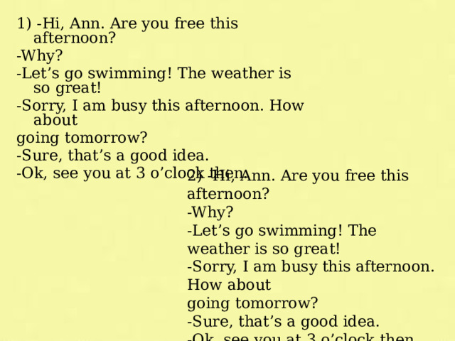 1) -Hi, Ann. Are you free this afternoon? -Why? -Let’s go swimming! The weather is so great! -Sorry, I am busy this afternoon. How about going tomorrow? -Sure, that’s a good idea. -Ok, see you at 3 o’clock then. 2) -Hi, Ann. Are you free this afternoon? -Why? -Let’s go swimming! The weather is so great! -Sorry, I am busy this afternoon. How about going tomorrow? -Sure, that’s a good idea. -Ok, see you at 3 o’clock then. 