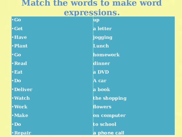 Match the words to make word expressions. Go Get Have Plant Go Read Eat Do Deliver Watch Work Make Do Repair up a letter jogging Lunch homework dinner a DVD A car a book the shopping flowers on computer to school a phone call 